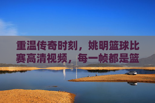 重温传奇时刻,姚明篮球比赛高清视频,每一帧都是篮球史的璀璨注脚