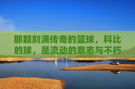 那颗刻满传奇的篮球,科比的球,是流动的意志与不朽的传承