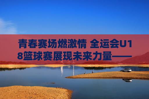 青春赛场燃激情 全运会U18篮球赛展现未来力量——记全国运动会青少年篮球赛事