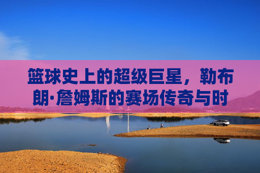 篮球史上的超级巨星，勒布朗·詹姆斯的赛场传奇与时代印记