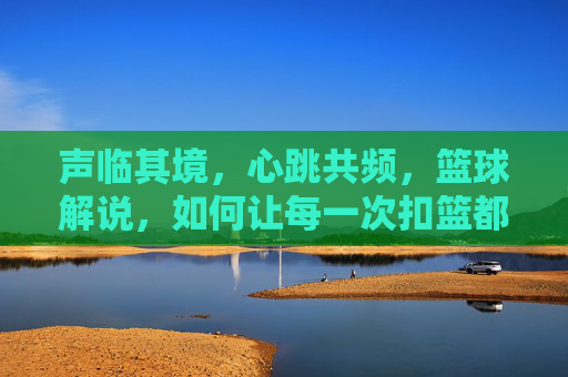 声临其境,心跳共频,篮球解说,如何让每一次扣篮都燃爆灵魂
