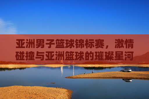 亚洲男子篮球锦标赛,激情碰撞与亚洲篮球的璀璨星河