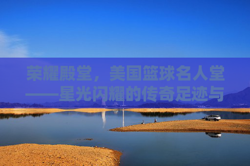 荣耀殿堂,美国篮球名人堂——星光闪耀的传奇足迹与不朽精神