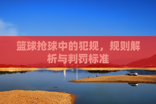 篮球抢球中的犯规,规则解析与判罚标准