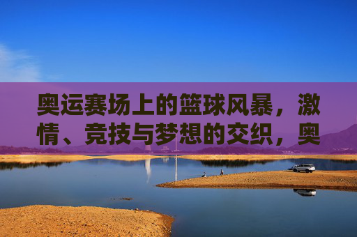 奥运赛场上的篮球风暴，激情、竞技与梦想的交织，奥运赛场上的篮球风暴，激情、竞技与梦想的交织