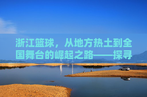 浙江篮球,从地方热土到全国舞台的崛起之路——探寻浙江篮球的传承与活力