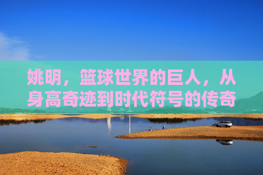 姚明，篮球世界的巨人，从身高奇迹到时代符号的传奇
