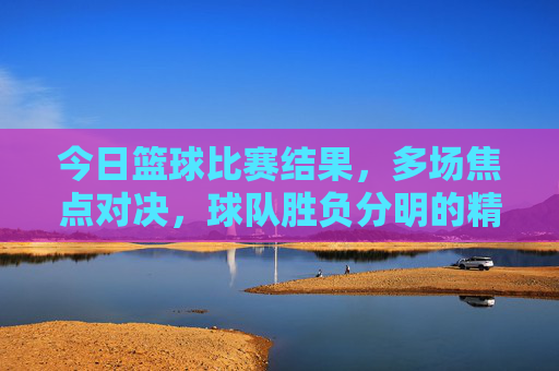 今日篮球比赛结果，多场焦点对决，球队胜负分明的精彩瞬间