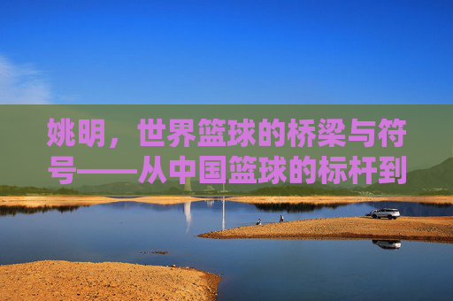 姚明，世界篮球的桥梁与符号——从中国篮球的标杆到全球篮球文化的传播者