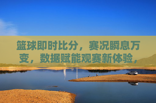 篮球即时比分,赛况瞬息万变,数据赋能观赛新体验,篮球即时比分,赛况瞬息万变,数据赋能观赛新体验