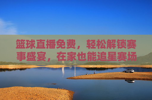 篮球直播免费,轻松解锁赛事盛宴,在家也能追星赛场