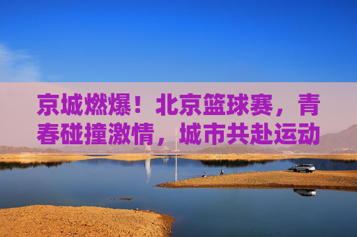 京城燃爆！北京篮球赛，青春碰撞激情，城市共赴运动之约