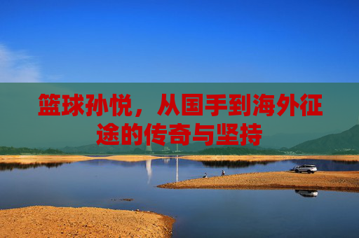 篮球孙悦，从国手到海外征途的传奇与坚持