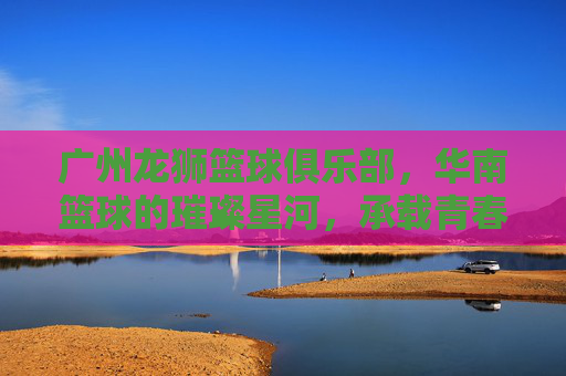 广州龙狮篮球俱乐部，华南篮球的璀璨星河，承载青春梦想的体育名片，广州龙狮篮球俱乐部，华南篮球的璀璨星河，承载青春梦想的体育名片