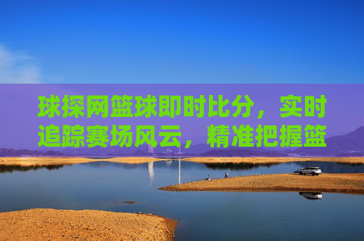 球探网篮球即时比分,实时追踪赛场风云,精准把握篮球动态