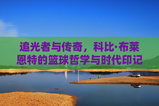 追光者与传奇,科比·布莱恩特的篮球哲学与时代印记