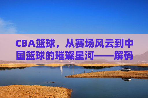 CBA篮球,从赛场风云到中国篮球的璀璨星河——解码职业化进程与时代印记