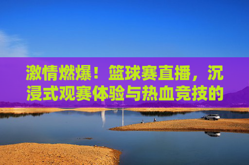 激情燃爆！篮球赛直播，沉浸式观赛体验与热血竞技的完美融合