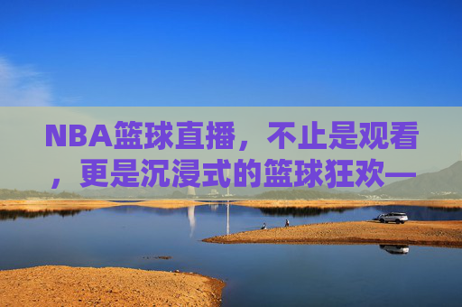 NBA篮球直播，不止是观看，更是沉浸式的篮球狂欢——解码现代球迷的观赛新体验