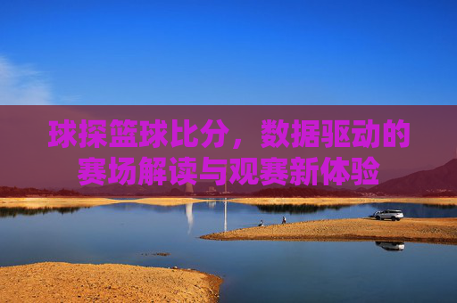 球探篮球比分，数据驱动的赛场解读与观赛新体验