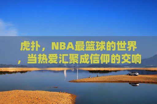 虎扑，NBA最篮球的世界，当热爱汇聚成信仰的交响，虎扑，NBA最篮球的世界，当热爱汇聚成信仰的交响