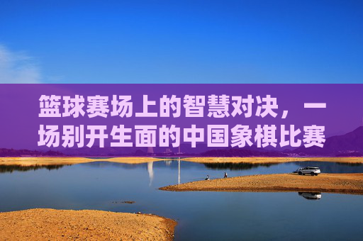 篮球赛场上的智慧对决，一场别开生面的中国象棋比赛，篮球赛场上的智慧对决，一场别开生面的中国象棋比赛