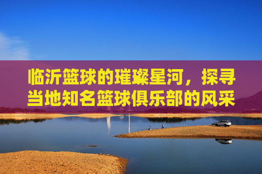 临沂篮球的璀璨星河,探寻当地知名篮球俱乐部的风采与魅力,临沂篮球的璀璨星河,探寻当地知名篮球俱乐部的风采与魅力