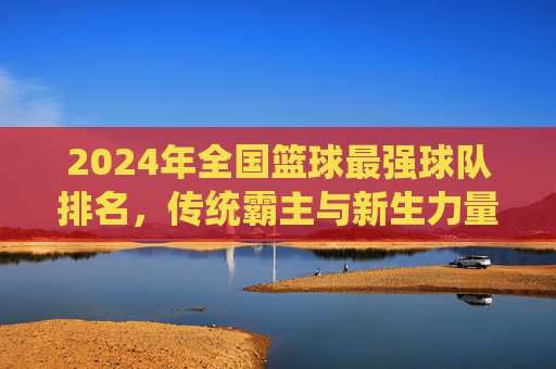 2024年全国篮球最强球队排名,传统霸主与新生力量争夺CBA之巅,2024CBA最强球队排名,传统霸主与新生力量争夺之巅
