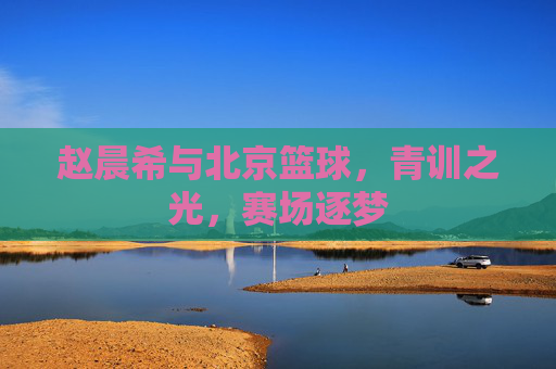赵晨希与北京篮球，青训之光，赛场逐梦