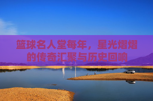 篮球名人堂每年，星光熠熠的传奇汇聚与历史回响