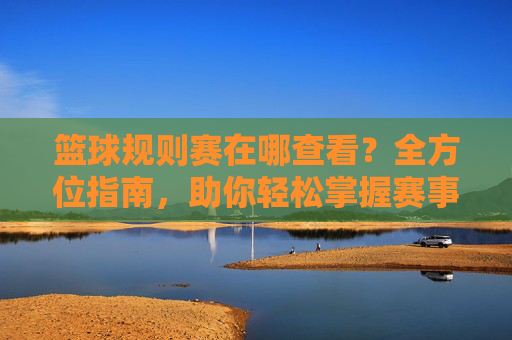 篮球规则赛在哪查看?全方位指南,助你轻松掌握赛事规则与信息