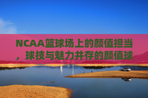 NCAA篮球场上的颜值担当,球技与魅力并存的颜值球员