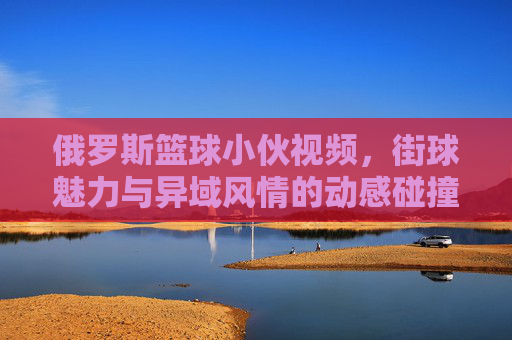俄罗斯篮球小伙视频，街球魅力与异域风情的动感碰撞