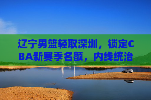 辽宁男篮轻取深圳，锁定CBA新赛季名额，内线统治力与团队协作彰显王者本色，辽宁男篮轻取深圳锁定CBA新赛季名额 内线统治力与团队协作彰显王者本色