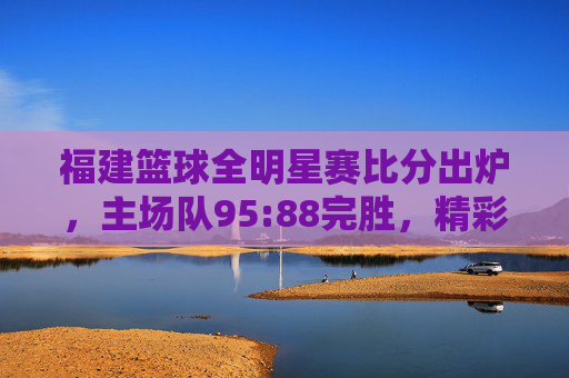 福建篮球全明星赛比分出炉,主场队95:88完胜,精彩对决点燃赛场热情