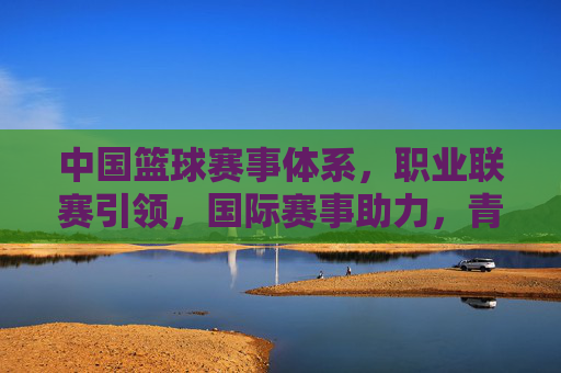 中国篮球赛事体系,职业联赛引领,国际赛事助力,青年赛事赋能的全面发展格局