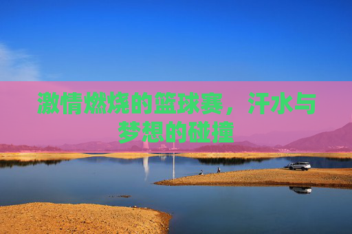 激情燃烧的篮球赛,汗水与梦想的碰撞