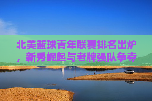 北美篮球青年联赛排名出炉,新秀崛起与老牌强队争夺联赛焦点