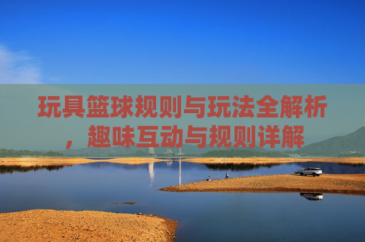 玩具篮球规则与玩法全解析,趣味互动与规则详解