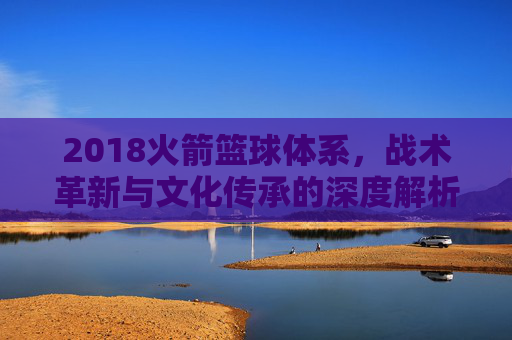 2018火箭篮球体系，战术革新与文化传承的深度解析