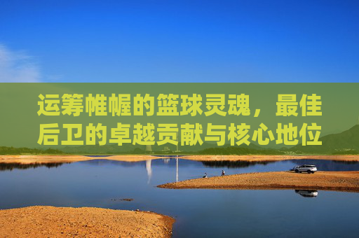 运筹帷幄的篮球灵魂,最佳后卫的卓越贡献与核心地位