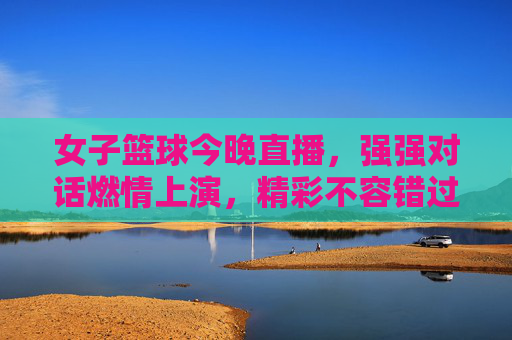 女子篮球今晚直播，强强对话燃情上演，精彩不容错过！