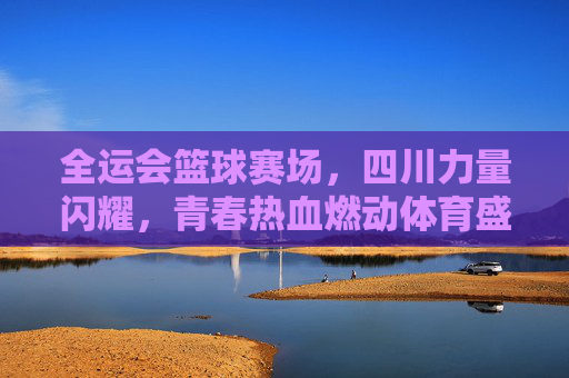全运会篮球赛场,四川力量闪耀,青春热血燃动体育盛事