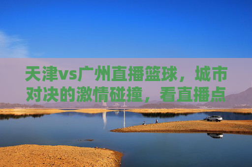 天津vs广州直播篮球，城市对决的激情碰撞，看直播点燃青春热血