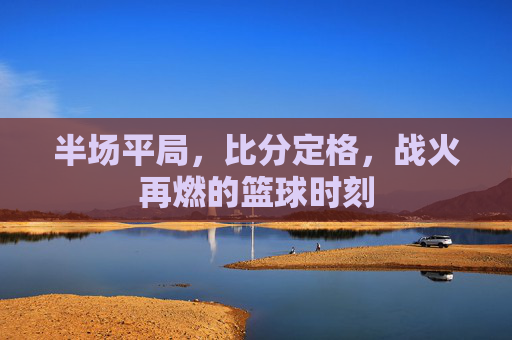 半场平局，比分定格，战火再燃的篮球时刻