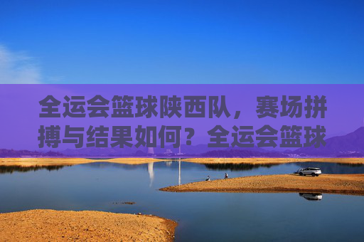 全运会篮球陕西队，赛场拼搏与结果如何？全运会篮球陕西队，赛场拼搏与结果如何？