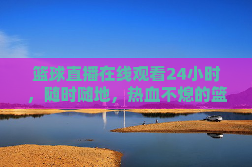 篮球直播在线观看24小时，随时随地，热血不熄的篮球盛宴