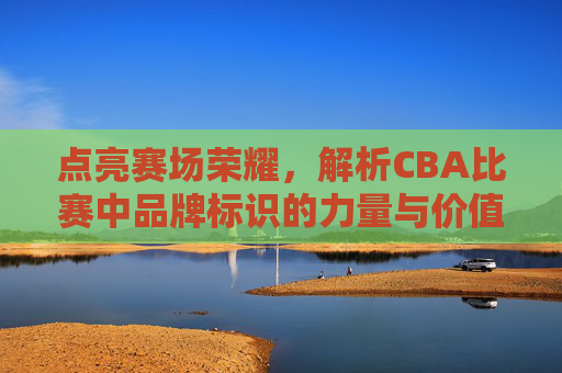 点亮赛场荣耀,解析CBA比赛中品牌标识的力量与价值,点亮赛场荣耀,解析CBA比赛中品牌标识的力量与价值