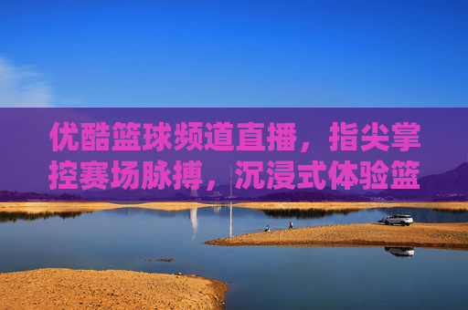 优酷篮球频道直播，指尖掌控赛场脉搏，沉浸式体验篮球激情，优酷篮球直播，指尖掌控赛场脉搏，沉浸式体验篮球激情