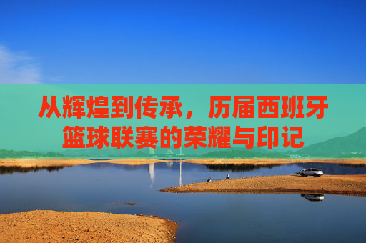 从辉煌到传承，历届西班牙篮球联赛的荣耀与印记